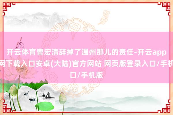 开云体育曹宏清辞掉了温州那儿的责任-开云app官网下载入口安卓(大陆)官方网站 网页版登录入口/手机版