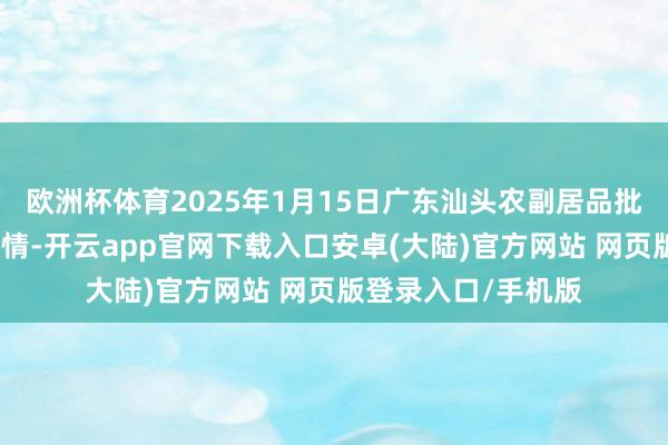 欧洲杯体育2025年1月15日广东汕头农副居品批发中心阛阓价钱行情-开云app官网下载入口安卓(大陆)官方网站 网页版登录入口/手机版