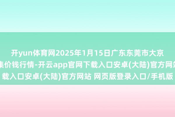 开yun体育网2025年1月15日广东东莞市大京九农副居品中心批发市集价钱行情-开云app官网下载入口安卓(大陆)官方网站 网页版登录入口/手机版