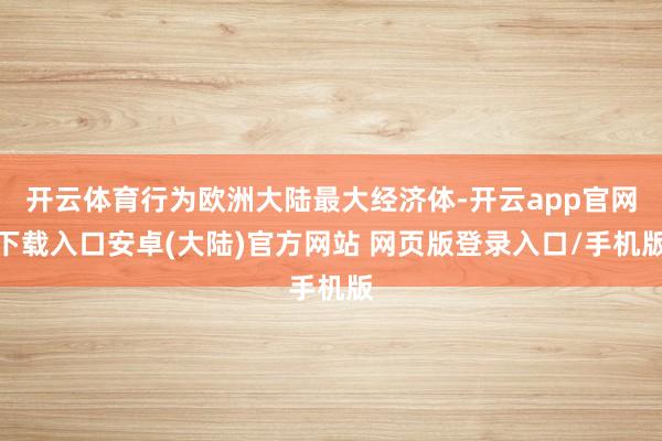 开云体育行为欧洲大陆最大经济体-开云app官网下载入口安卓(大陆)官方网站 网页版登录入口/手机版