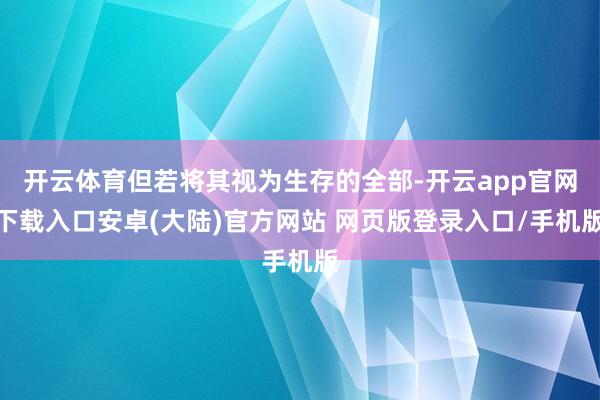 开云体育但若将其视为生存的全部-开云app官网下载入口安卓(大陆)官方网站 网页版登录入口/手机版