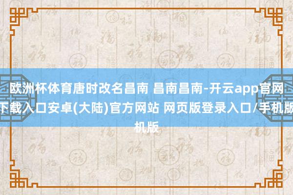 欧洲杯体育唐时改名昌南 昌南昌南-开云app官网下载入口安卓(大陆)官方网站 网页版登录入口/手机版