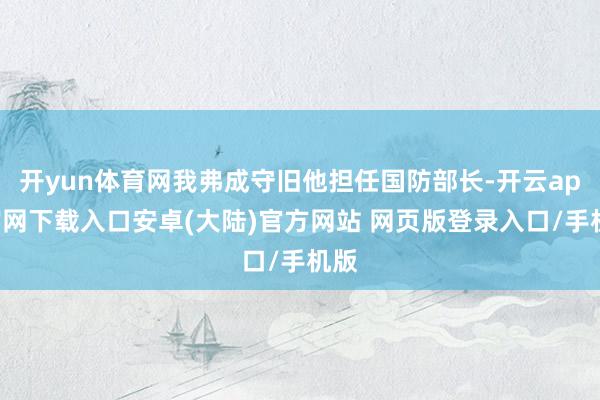 开yun体育网我弗成守旧他担任国防部长-开云app官网下载入口安卓(大陆)官方网站 网页版登录入口/手机版