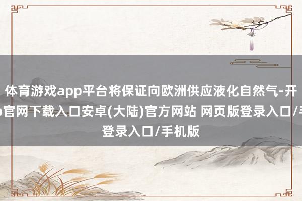 体育游戏app平台将保证向欧洲供应液化自然气-开云app官网下载入口安卓(大陆)官方网站 网页版登录入口/手机版