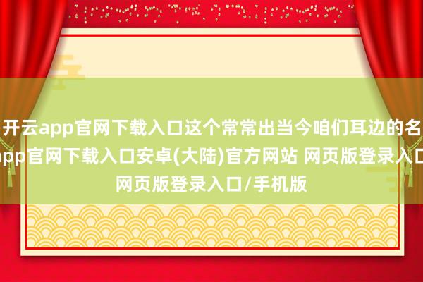 开云app官网下载入口这个常常出当今咱们耳边的名字-开云app官网下载入口安卓(大陆)官方网站 网页版登录入口/手机版