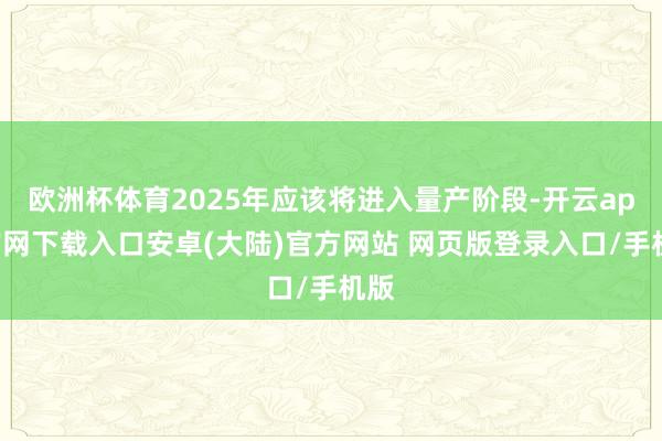 欧洲杯体育2025年应该将进入量产阶段-开云app官网下载入口安卓(大陆)官方网站 网页版登录入口/手机版