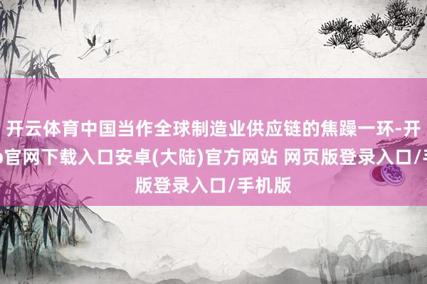 开云体育中国当作全球制造业供应链的焦躁一环-开云app官网下载入口安卓(大陆)官方网站 网页版登录入口/手机版