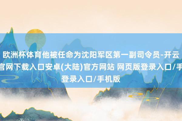 欧洲杯体育他被任命为沈阳军区第一副司令员-开云app官网下载入口安卓(大陆)官方网站 网页版登录入口/手机版