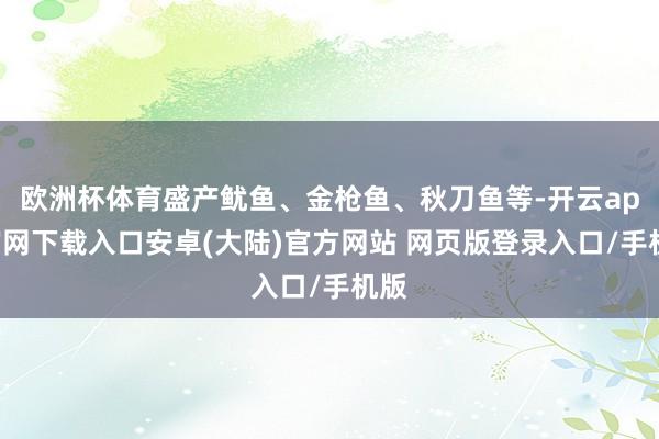 欧洲杯体育盛产鱿鱼、金枪鱼、秋刀鱼等-开云app官网下载入口安卓(大陆)官方网站 网页版登录入口/手机版