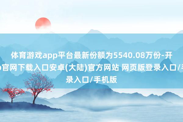 体育游戏app平台最新份额为5540.08万份-开云app官网下载入口安卓(大陆)官方网站 网页版登录入口/手机版