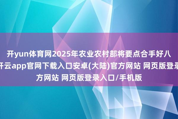 开yun体育网2025年农业农村部将要点合手好八个方面责任-开云app官网下载入口安卓(大陆)官方网站 网页版登录入口/手机版