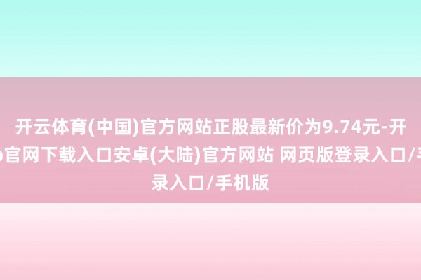 开云体育(中国)官方网站正股最新价为9.74元-开云app官网下载入口安卓(大陆)官方网站 网页版登录入口/手机版